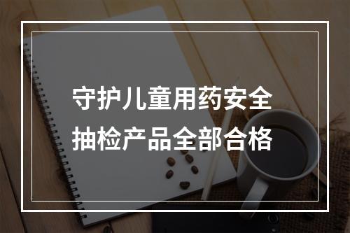 守护儿童用药安全 抽检产品全部合格