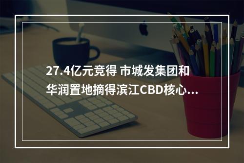 27.4亿元竞得 市城发集团和华润置地摘得滨江CBD核心片区地块