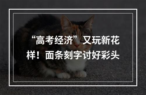 “高考经济”又玩新花样！面条刻字讨好彩头