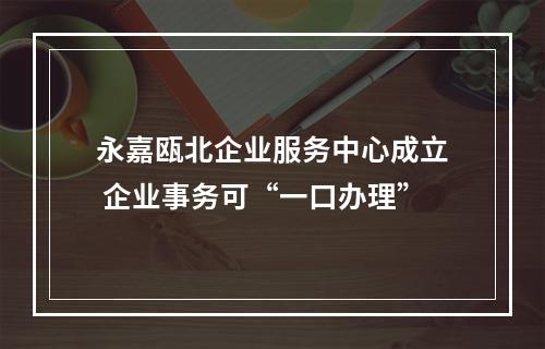 永嘉瓯北企业服务中心成立 企业事务可“一口办理”