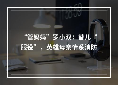 “管妈妈”罗小双：替儿“服役”，英雄母亲情系消防