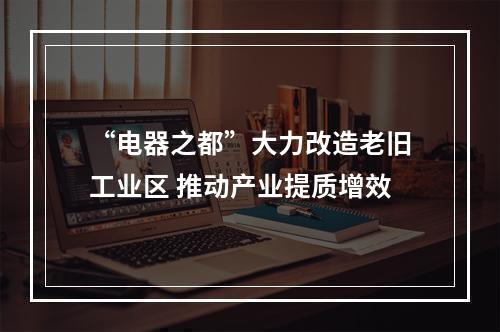 “电器之都”大力改造老旧工业区 推动产业提质增效