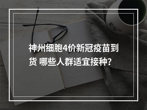 神州细胞4价新冠疫苗到货 哪些人群适宜接种？