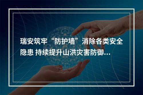 瑞安筑牢“防护墙”消除各类安全隐患 持续提升山洪灾害防御能力