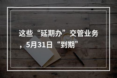 这些“延期办”交管业务，5月31日“到期”