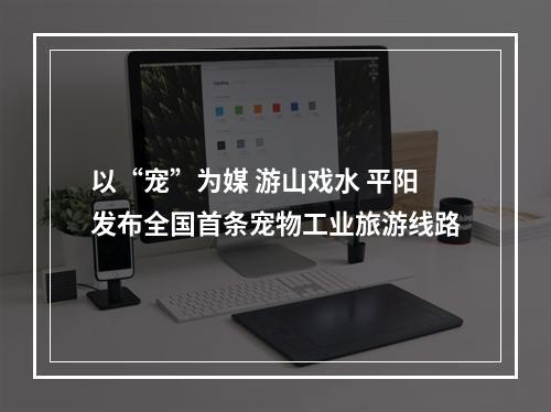 以“宠”为媒 游山戏水 平阳发布全国首条宠物工业旅游线路