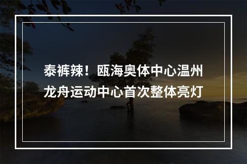 泰裤辣！瓯海奥体中心温州龙舟运动中心首次整体亮灯