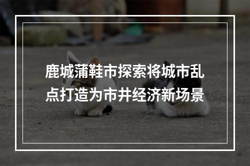 鹿城蒲鞋市探索将城市乱点打造为市井经济新场景