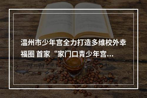 温州市少年宫全力打造多维校外幸福圈 首家“家门口青少年宫”落户桂柑社区