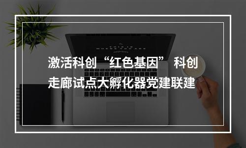 激活科创“红色基因” 科创走廊试点大孵化器党建联建