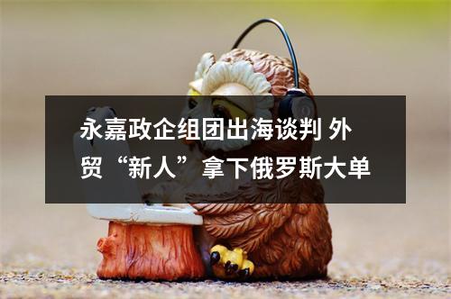 永嘉政企组团出海谈判 外贸“新人”拿下俄罗斯大单