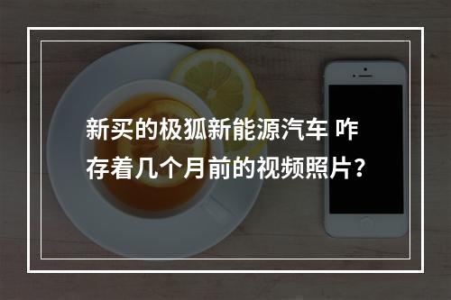 新买的极狐新能源汽车 咋存着几个月前的视频照片？