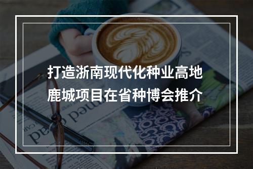 打造浙南现代化种业高地 鹿城项目在省种博会推介