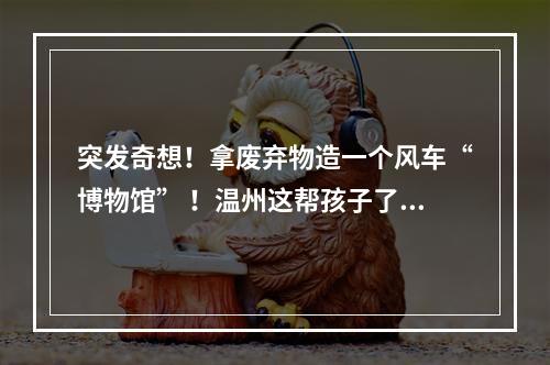突发奇想！拿废弃物造一个风车“博物馆” ！温州这帮孩子了不起