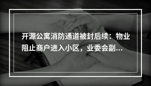 开源公寓消防通道被封后续：物业阻止商户进入小区，业委会副主任质疑记者“收钱办事”