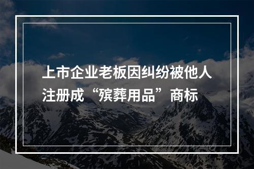 上市企业老板因纠纷被他人注册成“殡葬用品”商标