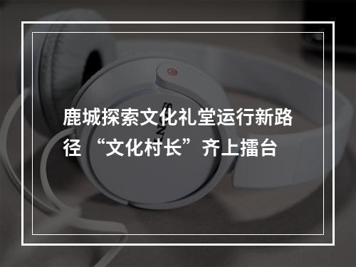 鹿城探索文化礼堂运行新路径 “文化村长”齐上擂台
