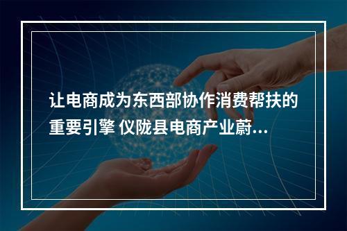 让电商成为东西部协作消费帮扶的重要引擎 仪陇县电商产业蔚然成风