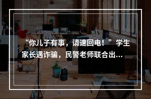 “你儿子有事，请速回电！”学生家长遇诈骗，民警老师联合出手