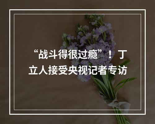 “战斗得很过瘾”！丁立人接受央视记者专访
