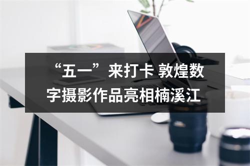 “五一”来打卡 敦煌数字摄影作品亮相楠溪江