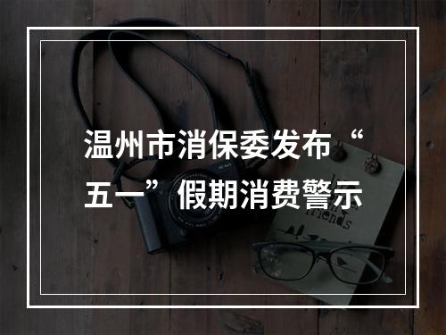 温州市消保委发布“五一”假期消费警示