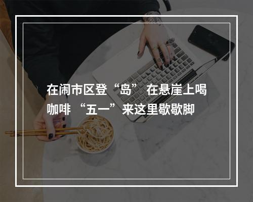 在闹市区登“岛” 在悬崖上喝咖啡 “五一”来这里歇歇脚