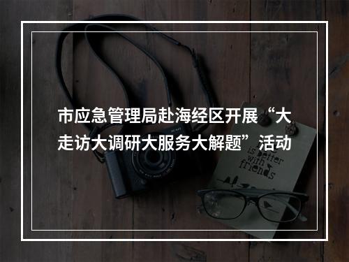 市应急管理局赴海经区开展“大走访大调研大服务大解题”活动