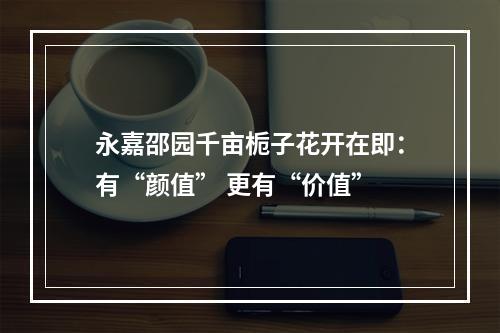 永嘉邵园千亩栀子花开在即：有“颜值” 更有“价值”