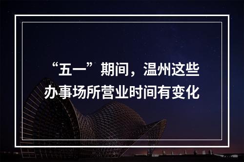 “五一”期间，温州这些办事场所营业时间有变化