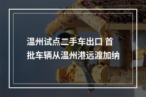 温州试点二手车出口 首批车辆从温州港远渡加纳