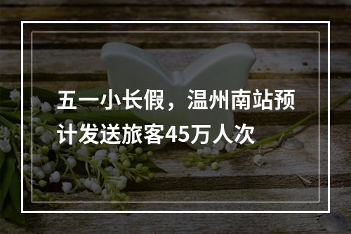五一小长假，温州南站预计发送旅客45万人次
