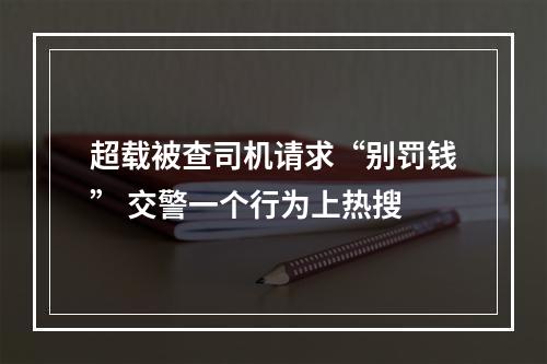 超载被查司机请求“别罚钱” 交警一个行为上热搜