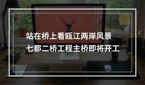 站在桥上看瓯江两岸风景 七都二桥工程主桥即将开工