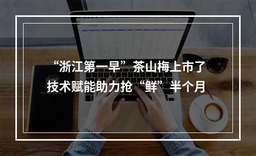 “浙江第一早”茶山梅上市了 技术赋能助力抢“鲜”半个月