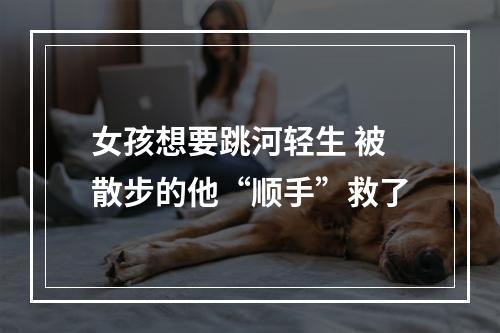 女孩想要跳河轻生 被散步的他“顺手”救了