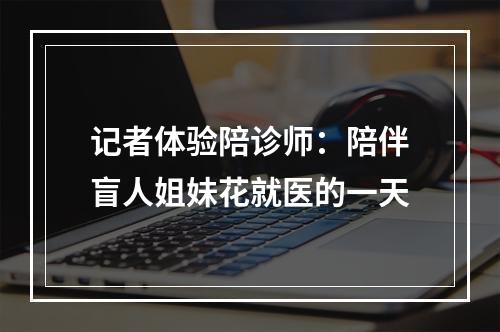 记者体验陪诊师：陪伴盲人姐妹花就医的一天