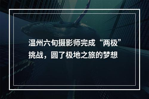 温州六旬摄影师完成“两极”挑战，圆了极地之旅的梦想