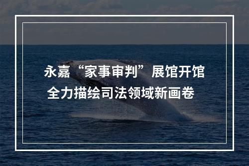 永嘉“家事审判”展馆开馆 全力描绘司法领域新画卷
