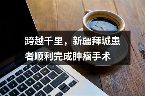 跨越千里，新疆拜城患者顺利完成肿瘤手术