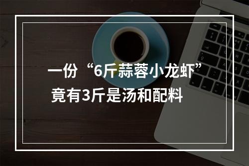 一份“6斤蒜蓉小龙虾” 竟有3斤是汤和配料