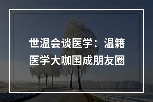 世温会谈医学：温籍医学大咖围成朋友圈