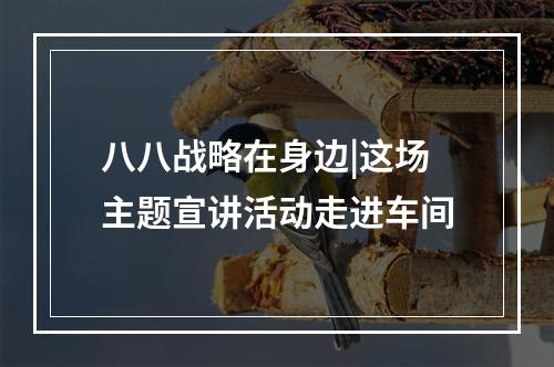 八八战略在身边|这场主题宣讲活动走进车间
