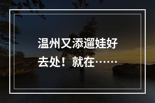 温州又添遛娃好去处！就在……