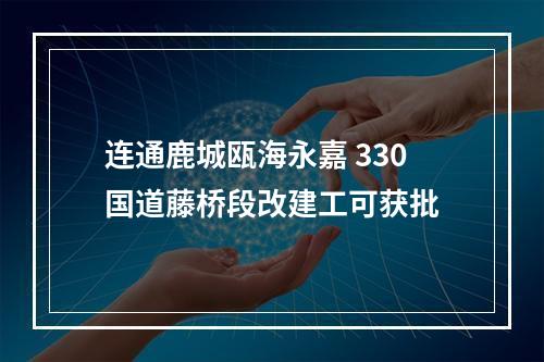 连通鹿城瓯海永嘉 330国道藤桥段改建工可获批