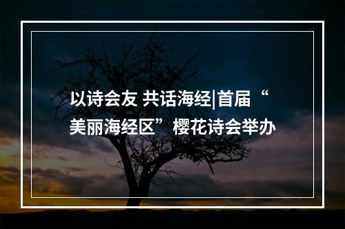 以诗会友 共话海经|首届“美丽海经区”樱花诗会举办