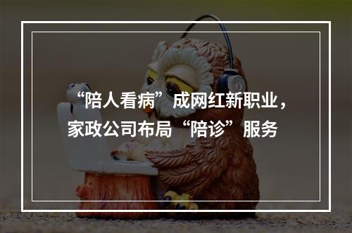 “陪人看病”成网红新职业，家政公司布局“陪诊”服务