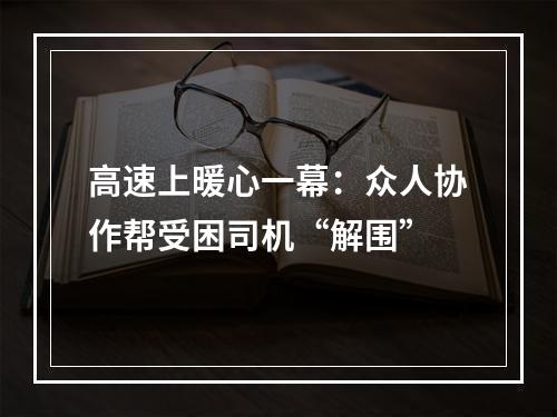 高速上暖心一幕：众人协作帮受困司机“解围”
