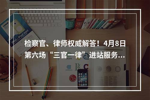 检察官、律师权威解答！4月8日第六场“三官一律”进站服务面对面活动等你来