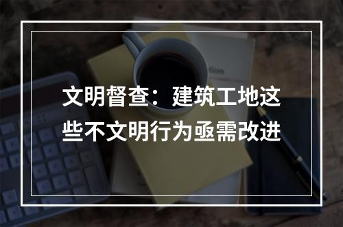 文明督查：建筑工地这些不文明行为亟需改进